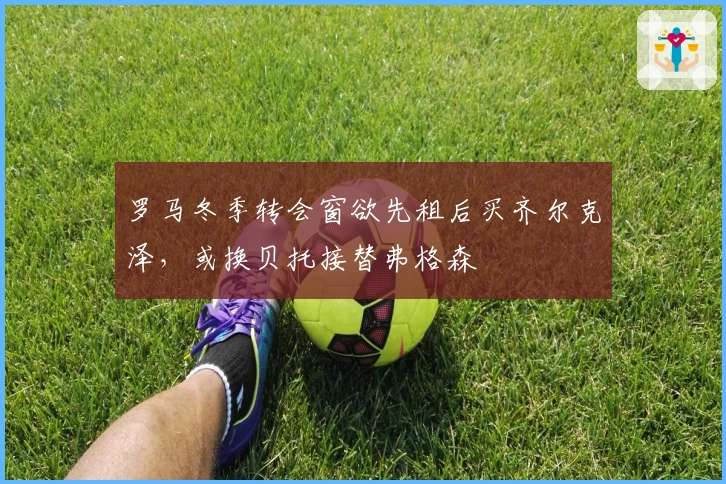 罗马冬季转会窗欲先租后买齐尔克泽，或换贝托接替弗格森