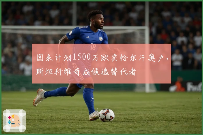 国米计划1500万欧卖恰尔汗奥卢，斯坦科维奇成候选替代者