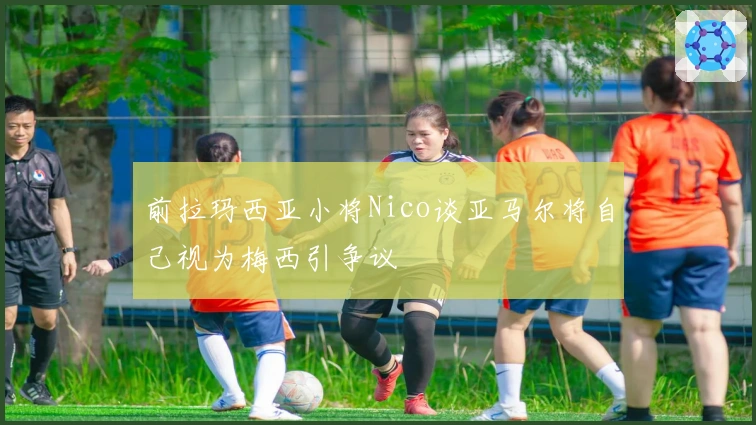 前拉玛西亚小将Nico谈亚马尔将自己视为梅西引争议