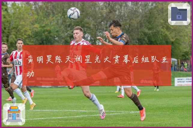 黄明昊陈天润星光大赏幕后组队互动