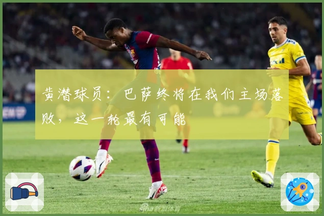 黄潜球员：巴萨终将在我们主场落败，这一轮最有可能
